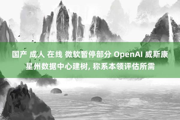 国产 成人 在线 微软暂停部分 OpenAI 威斯康星州数据中心建树， 称系本领评估所需