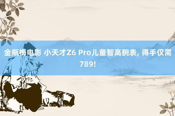 金瓶梅电影 小天才Z6 Pro儿童智高腕表， 得手仅需789!