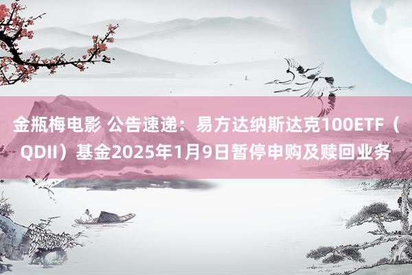 金瓶梅电影 公告速递：易方达纳斯达克100ETF（QDII）基金2025年1月9日暂停申购及赎回业务