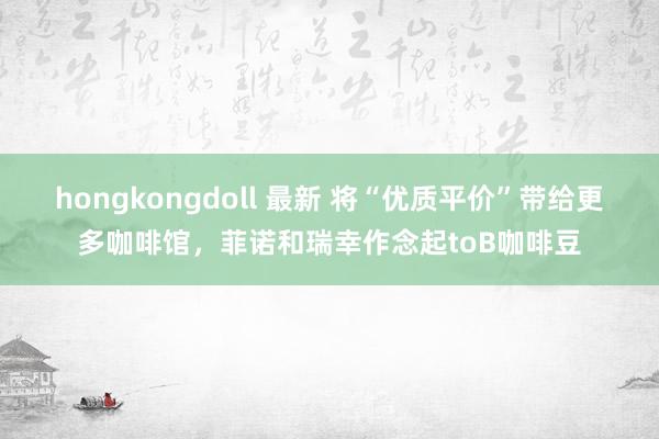 hongkongdoll 最新 将“优质平价”带给更多咖啡馆，菲诺和瑞幸作念起toB咖啡豆