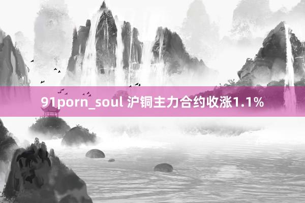 91porn_soul 沪铜主力合约收涨1.1%