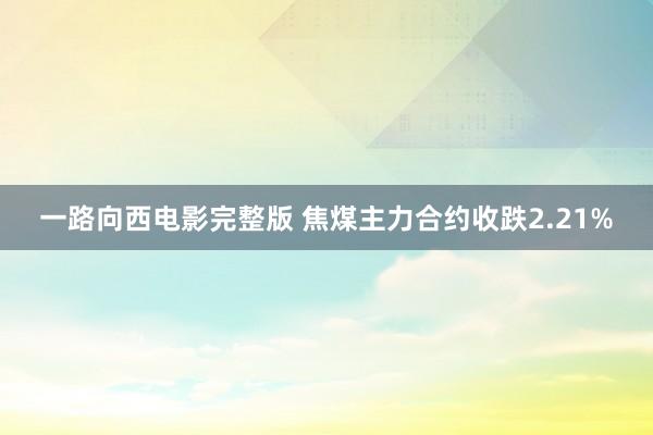 一路向西电影完整版 焦煤主力合约收跌2.21%