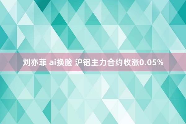 刘亦菲 ai换脸 沪铝主力合约收涨0.05%