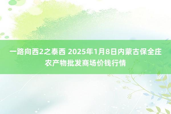 一路向西2之泰西 2025年1月8日内蒙古保全庄农产物批发商场价钱行情
