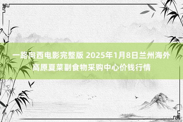 一路向西电影完整版 2025年1月8日兰州海外高原夏菜副食物采购中心价钱行情