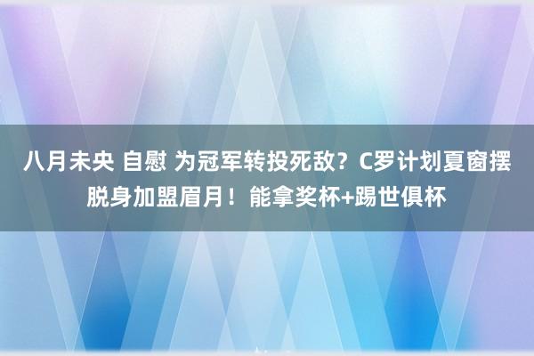 八月未央 自慰 为冠军转投死敌？C罗计划夏窗摆脱身加盟眉月！能拿奖杯+踢世俱杯