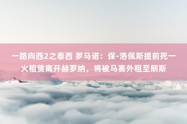 一路向西2之泰西 罗马诺：保-洛佩斯提前死一火租赁离开赫罗纳，将被马赛外租至朗斯