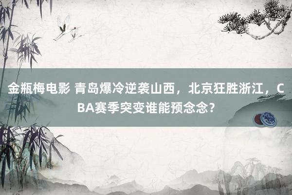 金瓶梅电影 青岛爆冷逆袭山西，北京狂胜浙江，CBA赛季突变谁能预念念？