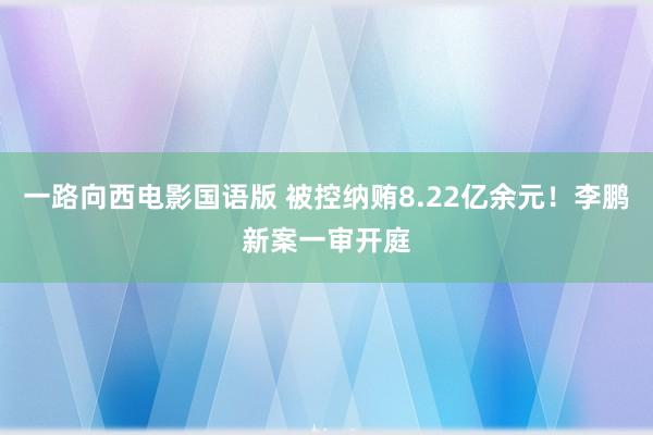一路向西电影国语版 被控纳贿8.22亿余元！李鹏新案一审开庭