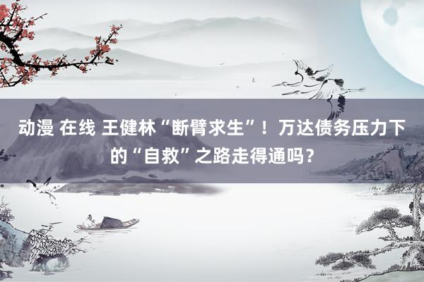 动漫 在线 王健林“断臂求生”！万达债务压力下的“自救”之路走得通吗？