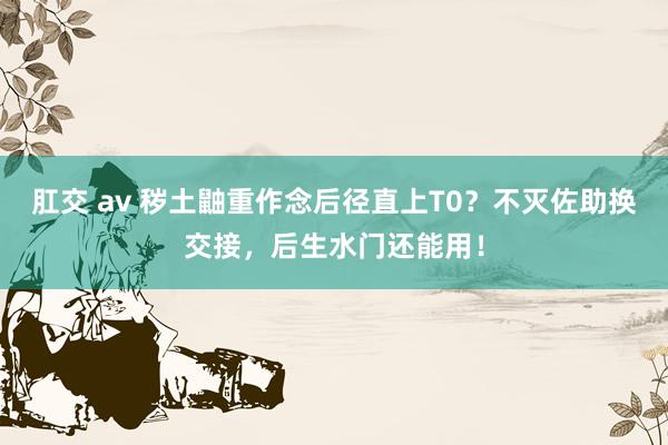肛交 av 秽土鼬重作念后径直上T0？不灭佐助换交接，后生水门还能用！