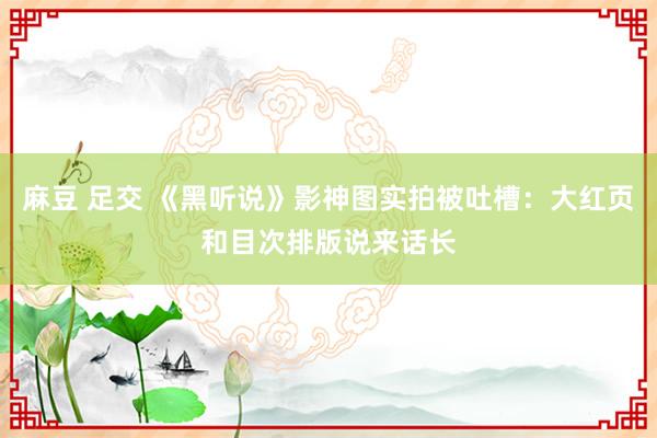 麻豆 足交 《黑听说》影神图实拍被吐槽：大红页和目次排版说来话长