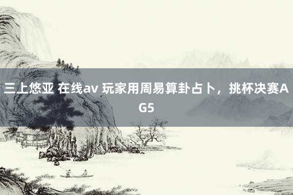 三上悠亚 在线av 玩家用周易算卦占卜，挑杯决赛AG5