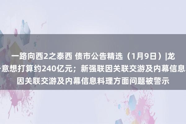 一路向西2之泰西 债市公告精选（1月9日）|龙光控股未能退回债务意想打算约240亿元；新强联因关联交游及内幕信息料理方面问题被警示