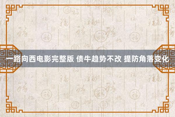 一路向西电影完整版 债牛趋势不改 提防角落变化