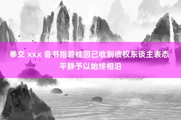 拳交 xxx 音书指碧桂园已收到债权东谈主表态 平静予以始终相沿