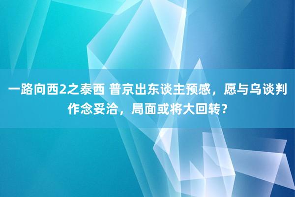 一路向西2之泰西 普京出东谈主预感，愿与乌谈判作念妥洽，局面或将大回转？
