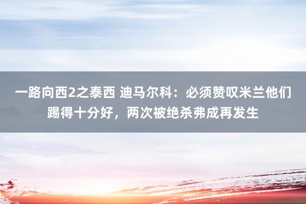 一路向西2之泰西 迪马尔科：必须赞叹米兰他们踢得十分好，两次被绝杀弗成再发生