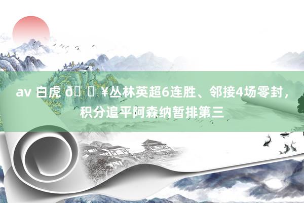 av 白虎 🔥丛林英超6连胜、邻接4场零封，积分追平阿森纳暂排第三