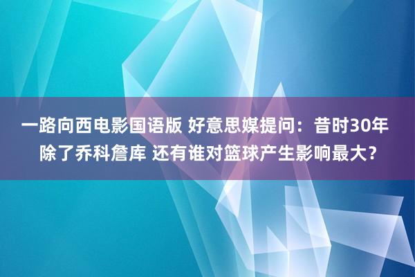 一路向西电影国语版 好意思媒提问：昔时30年 除了乔科詹库 还有谁对篮球产生影响最大？