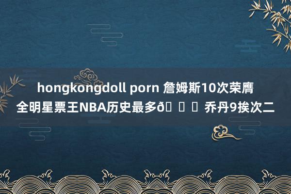 hongkongdoll porn 詹姆斯10次荣膺全明星票王NBA历史最多🐐乔丹9挨次二