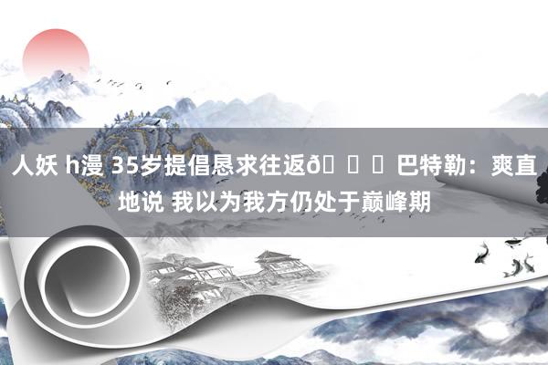 人妖 h漫 35岁提倡恳求往返👀巴特勒：爽直地说 我以为我方仍处于巅峰期