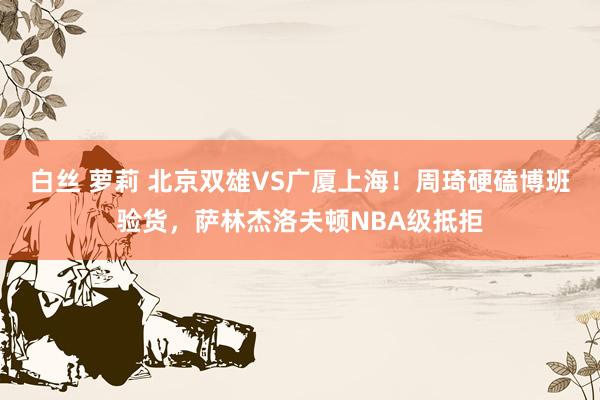 白丝 萝莉 北京双雄VS广厦上海！周琦硬磕博班验货，萨林杰洛夫顿NBA级抵拒