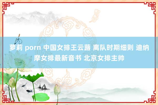 萝莉 porn 中国女排王云蕗 离队时期细则 迪纳摩女排最新音书 北京女排主帅