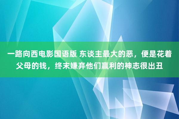 一路向西电影国语版 东谈主最大的恶，便是花着父母的钱，终末嫌弃他们赢利的神志很出丑
