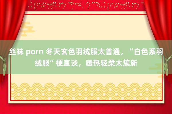 丝袜 porn 冬天玄色羽绒服太普通，“白色系羽绒服”梗直谈，暖热轻柔太簇新