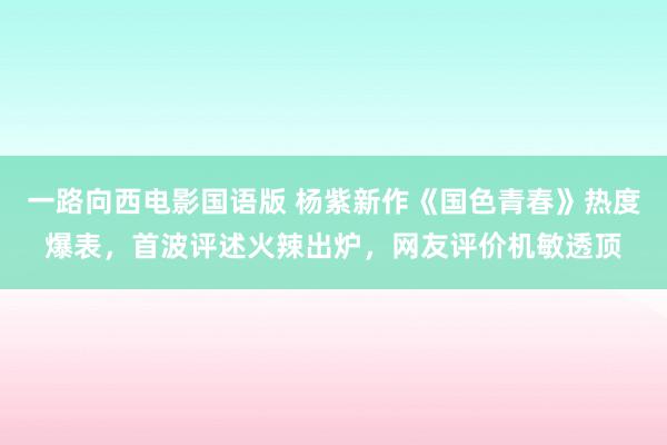 一路向西电影国语版 杨紫新作《国色青春》热度爆表，首波评述火辣出炉，网友评价机敏透顶