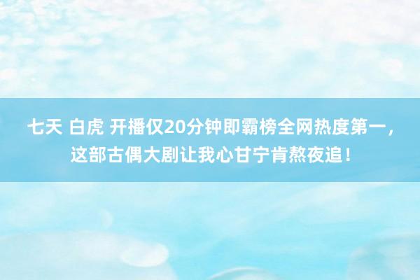 七天 白虎 开播仅20分钟即霸榜全网热度第一，这部古偶大剧让我心甘宁肯熬夜追！
