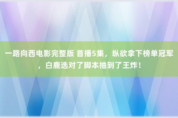 一路向西电影完整版 首播5集，纵欲拿下榜单冠军，白鹿选对了脚本抽到了王炸！