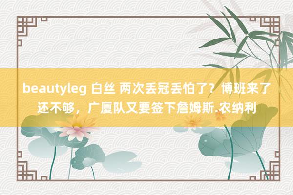 beautyleg 白丝 两次丢冠丢怕了？博班来了还不够，广厦队又要签下詹姆斯.农纳利