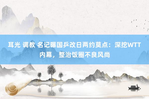 耳光 调教 名记曝国乒改日两约莫点：深挖WTT内幕，整治饭圈不良风尚