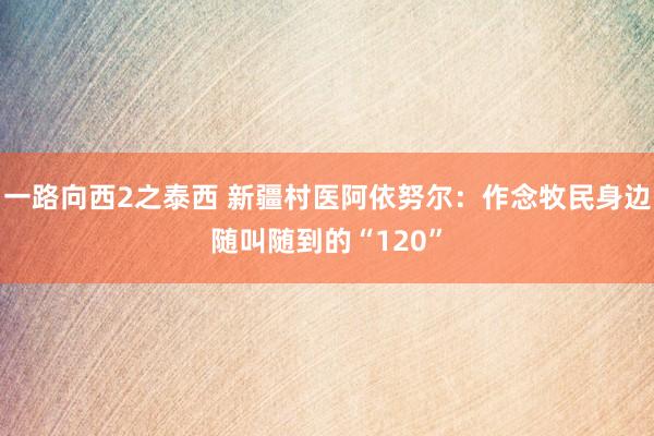 一路向西2之泰西 新疆村医阿依努尔：作念牧民身边随叫随到的“120”