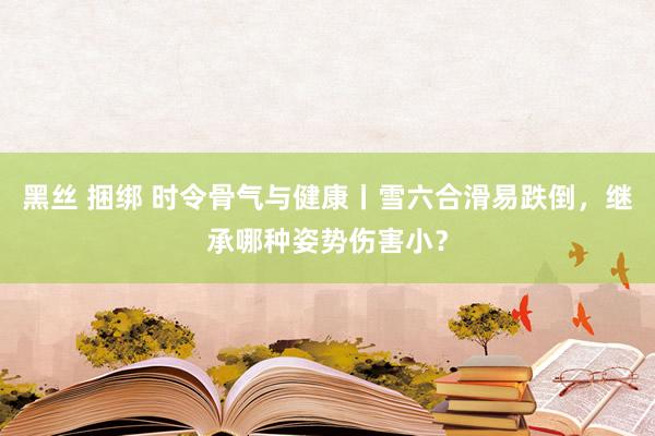 黑丝 捆绑 时令骨气与健康丨雪六合滑易跌倒，继承哪种姿势伤害小？