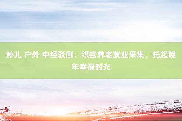 婷儿 户外 中经驳倒：织密养老就业采集，托起晚年幸福时光
