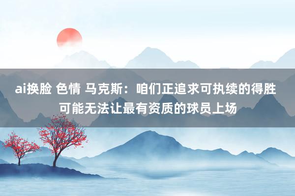 ai换脸 色情 马克斯：咱们正追求可执续的得胜 可能无法让最有资质的球员上场