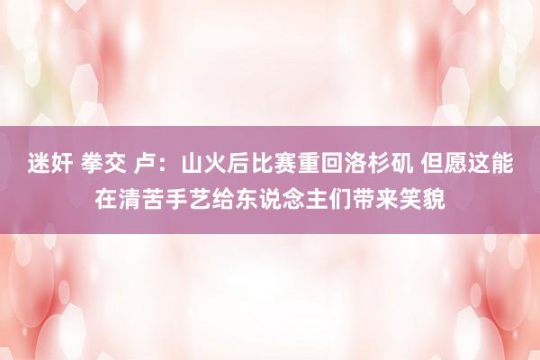 迷奸 拳交 卢：山火后比赛重回洛杉矶 但愿这能在清苦手艺给东说念主们带来笑貌