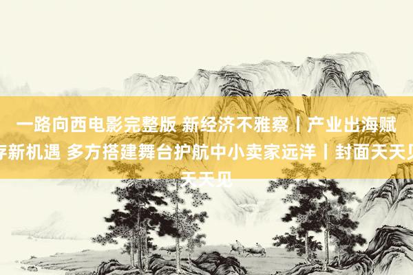 一路向西电影完整版 新经济不雅察丨产业出海赋存新机遇 多方搭建舞台护航中小卖家远洋丨封面天天见