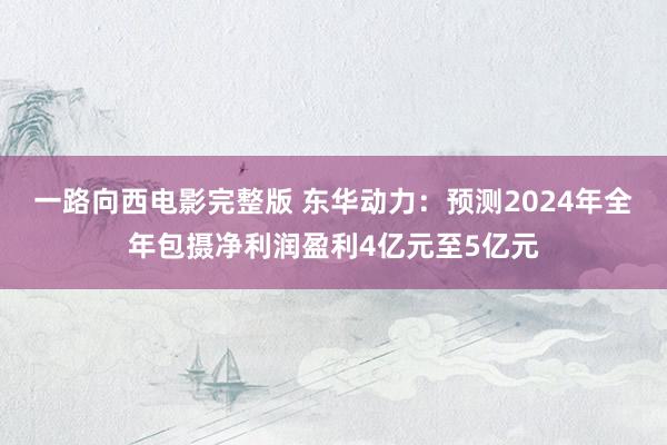 一路向西电影完整版 东华动力：预测2024年全年包摄净利润盈利4亿元至5亿元