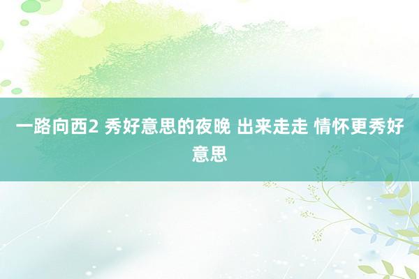 一路向西2 秀好意思的夜晚 出来走走 情怀更秀好意思