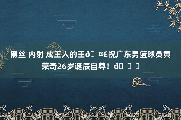 黑丝 内射 成王人的王🤣祝广东男篮球员黄荣奇26岁诞辰自尊!🎂