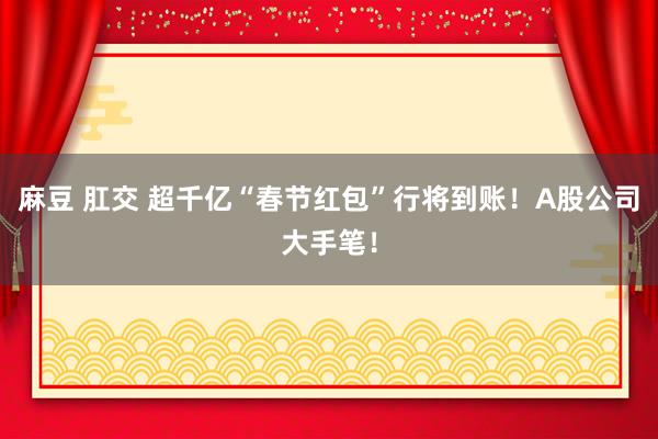 麻豆 肛交 超千亿“春节红包”行将到账！A股公司大手笔！