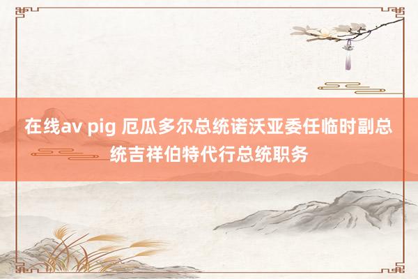 在线av pig 厄瓜多尔总统诺沃亚委任临时副总统吉祥伯特代行总统职务