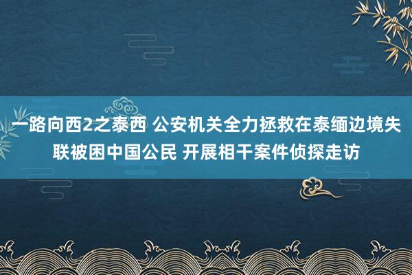 一路向西2之泰西 公安机关全力拯救在泰缅边境失联被困中国公民 开展相干案件侦探走访