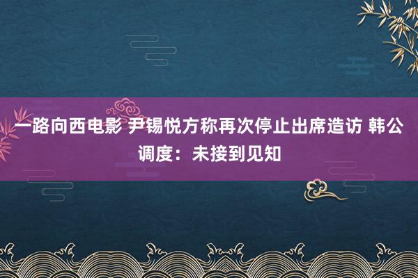 一路向西电影 尹锡悦方称再次停止出席造访 韩公调度：未接到见知