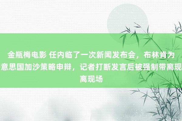 金瓶梅电影 任内临了一次新闻发布会，布林肯为好意思国加沙策略申辩，记者打断发言后被强制带离现场
