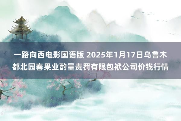一路向西电影国语版 2025年1月17日乌鲁木都北园春果业酌量责罚有限包袱公司价钱行情